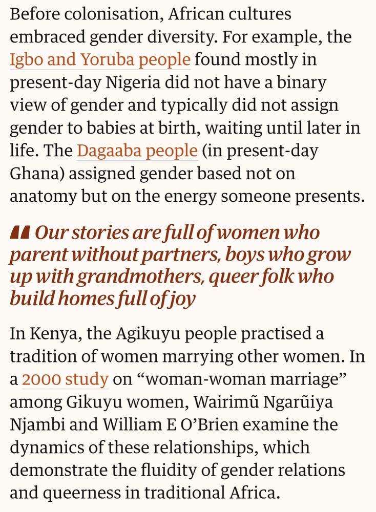 Before colonisation, African cultures embraced gender diversity. For example, the Igbo and Yoruba people found mostly in present-day Nigeria did not have a binary view of gender and typically did not assign gender to babies at birth, waiting until later in life. The Dagaaba people (in present-day Ghana) assigned gender based not on anatomy but on the energy someone presents.

Quote box: "Our stories are full of women who parent without partners, boys who grow up with grandmothers, queer folk who build homes full of joy"

In Kenya, the Agikuyu people practised a tradition of women marrying other women. In a 2000 study on “woman-woman marriage” among Gikuyu women, Wairimũ Ngarũiya Njambi and William E O’Brien examine the dynamics of these relationships, which demonstrate the fluidity of gender relations and queerness in traditional Africa.