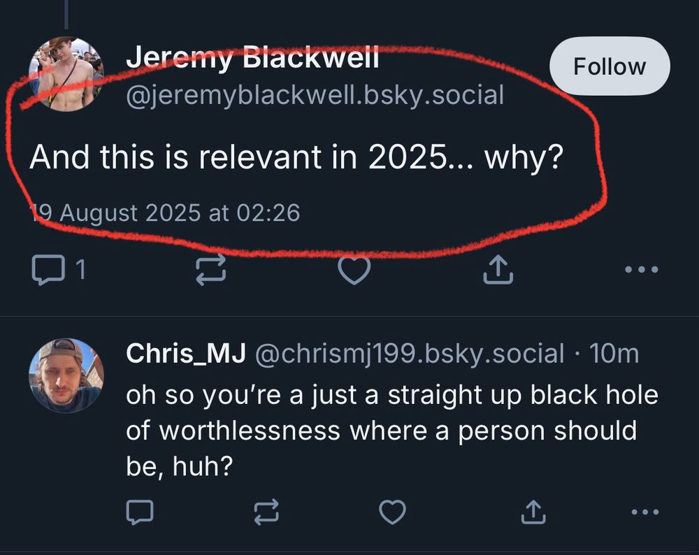 Jeremy Blackweil @jeremyblackwell.bsky.social And this is relevant in 2025... why? 9 August 2025 at 02:26 1 Follow • Chris_MJ @chrismj199.bsky.social • 10m oh so you're a just a straight up black hole of worthlessness where a person should be, huh?