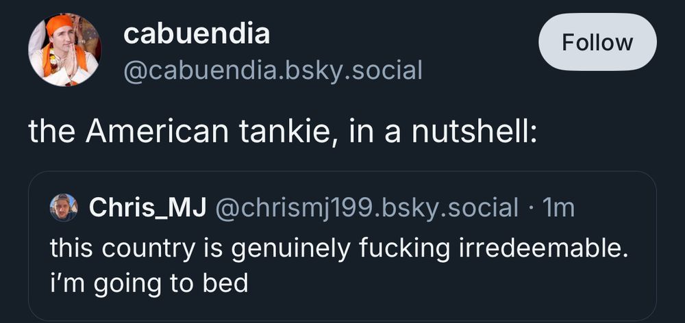 cabuendia @cabuendia.bsky.social Follow the American tankie, in a nutshell: • Chris_MJ @chrismj199.bsky.social • 1m this country is genuinely fucking irredeemable. i'm going to bed