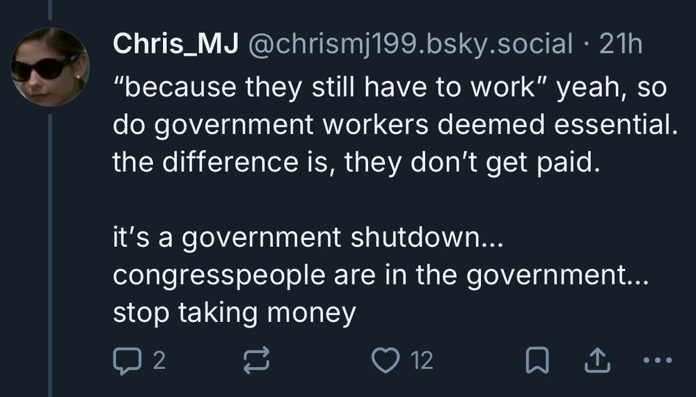 Chris_MJ @chrismj199.bsky.social • 21h
"because they still have to work" yeah, so do government workers deemed essential. the difference is, they don't get paid.
it's a government shutdown...
congresspeople are in the government...
stop taking money