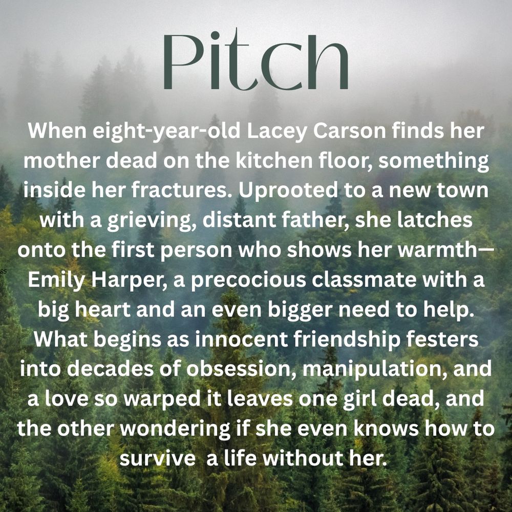 Slide 2:
Same foggy forest background. Text reads:
Pitch
“When eight-year-old Lacey Carson finds her mother dead on the kitchen floor, something inside her fractures.
Uprooted to a new town with a grieving, distant father, she latches onto the first person who shows her warmth—Emily Harper, a precocious classmate with a big heart and an even bigger need to help.
What begins as innocent friendship festers into decades of obsession, manipulation, and a love so warped it leaves one girl dead, and the other wondering if she even knows how to survive a life without her.”
