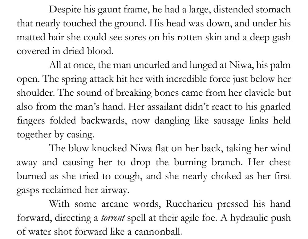 Despite his gaunt frame, he had a large, distended stomach 
that nearly touched the ground. His head was down, and under his 
matted hair she could see sores on his rotten skin and a deep gash 
covered in dried blood.
All at once, the man uncurled and lunged at Niwa, his palm 
open. The spring attack hit her with incredible force just below her 
shoulder. The sound of breaking bones came from her clavicle but 
also from the man’s hand. Her assailant didn’t react to his gnarled 
fingers folded backwards, now dangling like sausage links held 
together by casing.
The blow knocked Niwa flat on her back, taking her wind 
away and causing her to drop the burning branch. Her chest 
burned as she tried to cough, and she nearly choked as her first 
gasps reclaimed her airway.
With some arcane words, Ruccharieu pressed his hand 
forward, directing a torrent spell at their agile foe. A hydraulic push 
of water shot forward like a cannonball.
