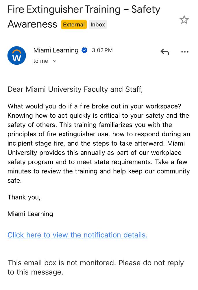 Dear Miami University Faculty and Staff,

What would you do if a fire broke out in your workspace? Knowing how to act quickly is critical to your safety and the safety of others. This training familiarizes you with the principles of fire extinguisher use, how to respond during an incipient stage fire, and the steps to take afterward. Miami University provides this annually as part of our workplace safety program and to meet state requirements. Take a few minutes to review the training and help keep our community safe.

Thank you,

Miami Learning