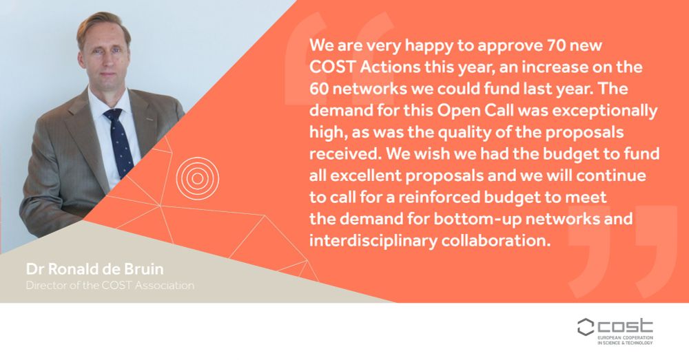 We are very happy to approve 70 new COST Actions this year, an increase on the 60 networks we could fund last year. The demand for this Open Call was exceptionally high, as was the quality of the proposals received. We wish we had the budget to fund all excellent proposals and we will continue to call for a reinforced budget to meet the demand for bottom-up networks and interdisciplinary collaboration. Dr Ronald de Bruin, Director of the COST Association