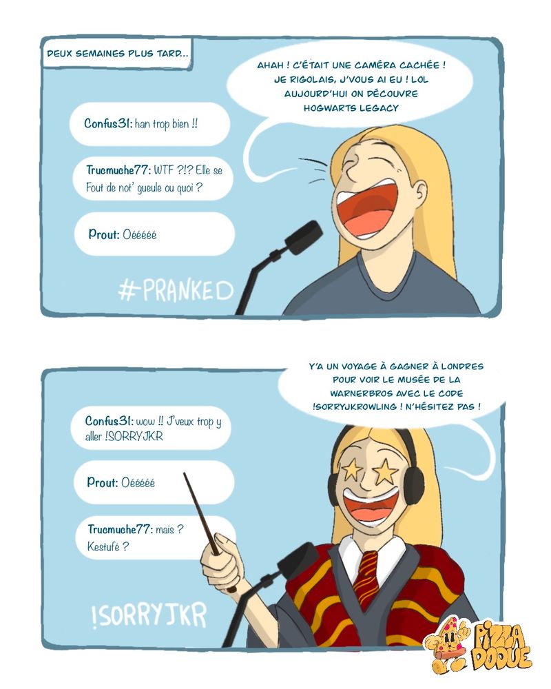 Il y a 2 cases sur cette image.

1ère case : Même décor, la streameuse est a droite du tchat cette fois, il y a un petit encar à gauche qui indique "Deux semaines plus tard..." 
Le "!Holli" a été remplacé par un #PRANKED
La streameuse dit : "Ahah ! c'était une caméra cachée ! Je rigolais, j'vous ai eu ! lol, aujourd'hui on découvre hogwarts legacy !"
Les commentaires : 
"Confus 31 : han trop bien !!"
"Trucmuche77: WTF ?!? Elle se fout de not' gueule ou quoi ?"
"Prout : Oéééééééééé"

2ème case : La streameuse est habillé avec un costume de Gryffondor. Elle a des yeux en forme d'étoiles. Le #PRANKED est remplacé par un "!SORRYJKR"
La streameuse dit : "Y a un voyage a gagner à Londres pour voir le musée de la warnerbros avec le code !sorryjkr ! n'hésitez pas !"
Les commentaires :
"Confus31 : wow !! j'veux trop y aller !SORRYJKR"
"Prout : Oééééééé"
"Trucmuche77 : mais ? Kestufé ?"