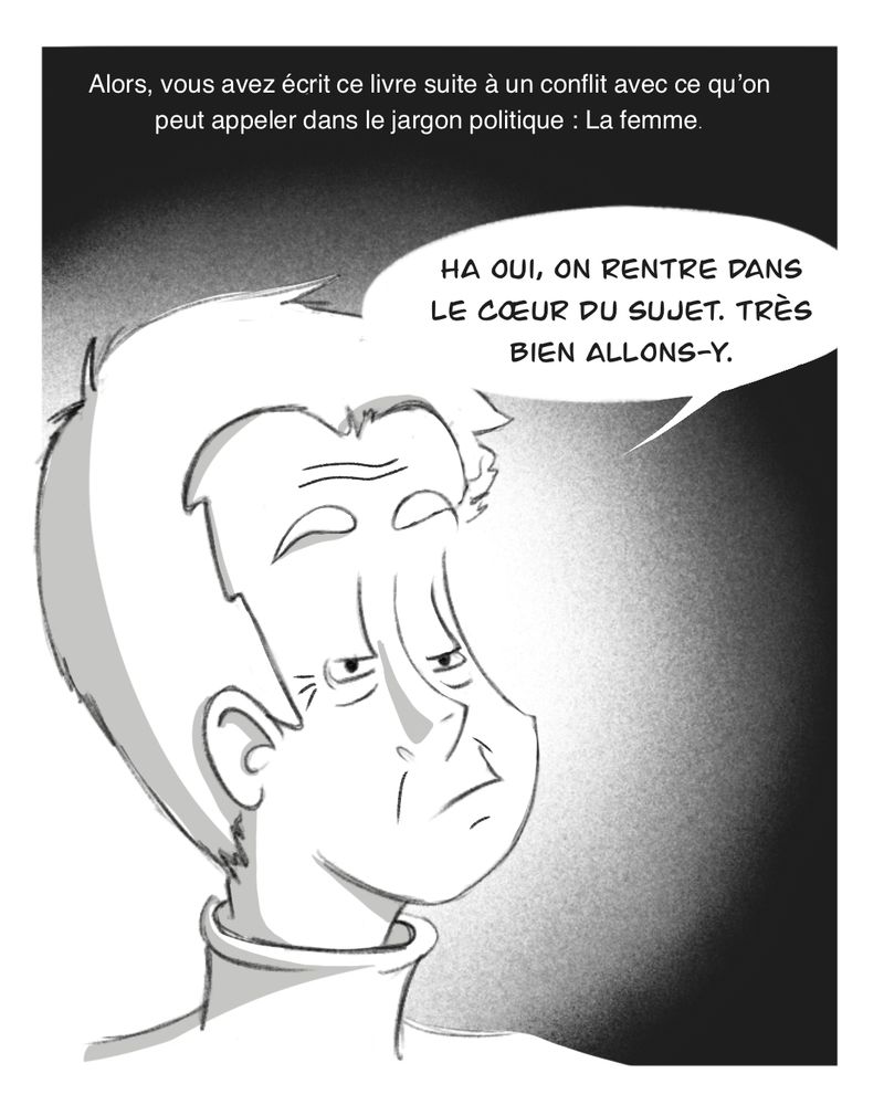 On voit le visage de Le Un Homme en gros plan.

L'intervieweur : "Alors, vous avez écrit ce livre suite à un conflit avec ce qu'on peut appeler dans le jargon politique : La femme"

Le Un Homme : "Ha oui, on rentre dans le coeur du sujet. Très bien allons-y"
