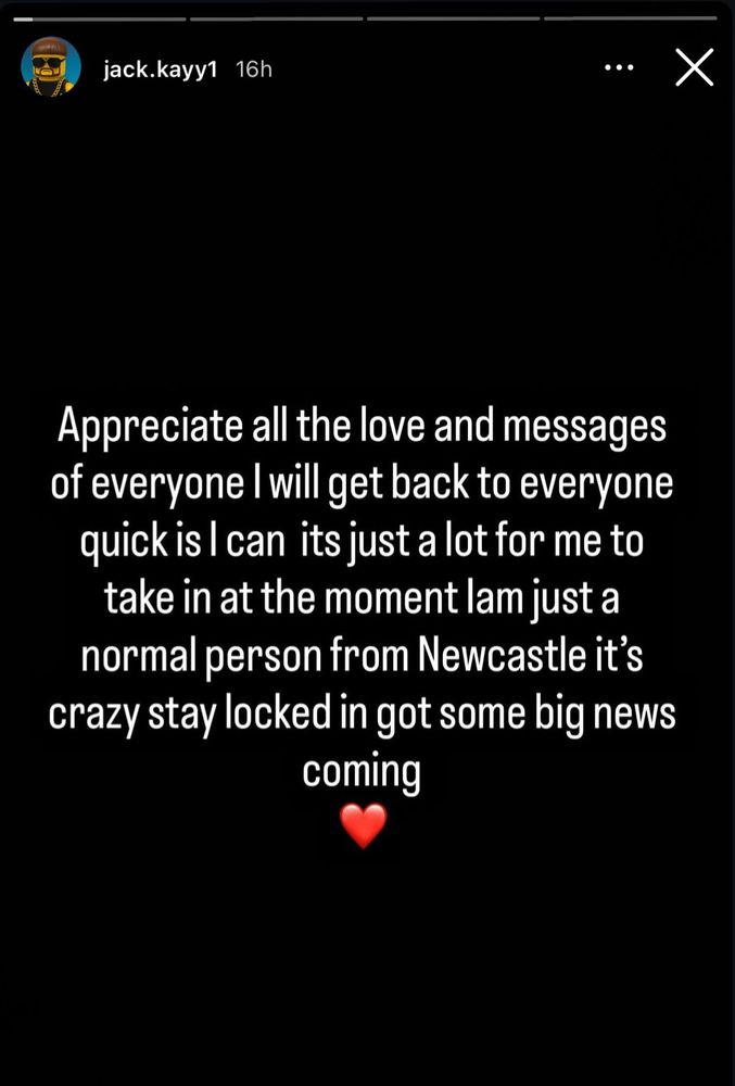 jack.kayy1

4 p.m.

...

X



IG Story from Jack Kay AKA Ibiza Final Boss

Appreciate all the love and messages from everyone. I will get back to everyone quickly. I can. It's just a lot for me to take in at the moment. I'm just a normal person from Newcastle. It's crazy. Stay locked in. Got some big news coming