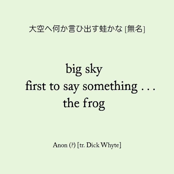 大空ヘ何か言ひ出す蛙かな [無名]

big sky
first to say something . . .
the frog

[Anonymous]