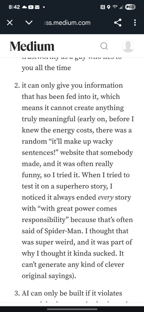 From Doc's medium article.

2. It can only give you information that has been fed into it, which means it cannot create anything truly meaningful (early on, before I knew the energy costs, there was a random "it'll make up wacky sentences!" Website that somebody made, and it was often really funny, so I tried it. When I tried to test it on a superhero story, I noticed it always ended every story with "with great power comes great responsibility" because that's often said of Spider-Man. I thought that was super weird, and it was part of why I thought it kinda sucked. It can't generate any kind of clever original saying). 
