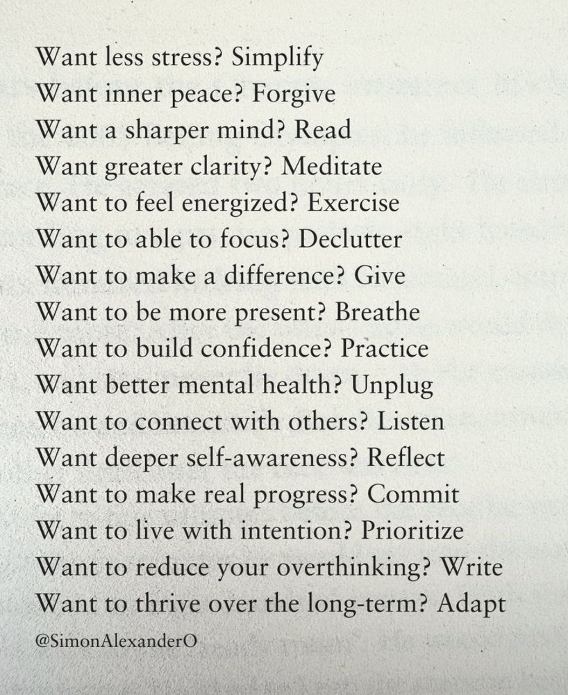 LinkedIn post by @SimonAlexanderO

Want less stress? Simplify.
Want inner peace? Forgive 
Want a sharper mind? Read 
Want greater clarity? Meditate 
Want to feel energized? Exercise 
Want to able to focus? Declutter 
Want to make a difference? Give 
Want to be more present? Breathe 
Want to build confidence? Practice 
Want better mental health? Unplug 
Want to connect with others? Listen 
Want deeper self-awareness? Reflect 
Want to make real progress? Commit 
Want to live with intention? Prioritize 
Want to reduce your overthinking? Write Want to thrive over the long-term? Adapt
