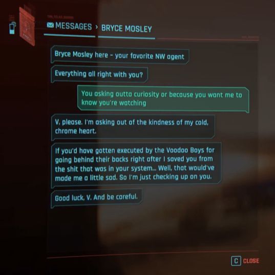 In-game texting UI which reads: "Bryce Mosley here - your favorite NW agent. Everything all right with you?" V replies, "You asking outta curiosity or because you want me to know you're watching?" Bryce replies, "V, please . I'm asking out of the kindness of my cold, chrome heart. If you'd gotten executed by the Voodoo Boys for going behind their backs after I saved you from the shit that was in your system... Well, that would have made me a little sad. So I'm just checking up on you. Good luck, V. And be careful."