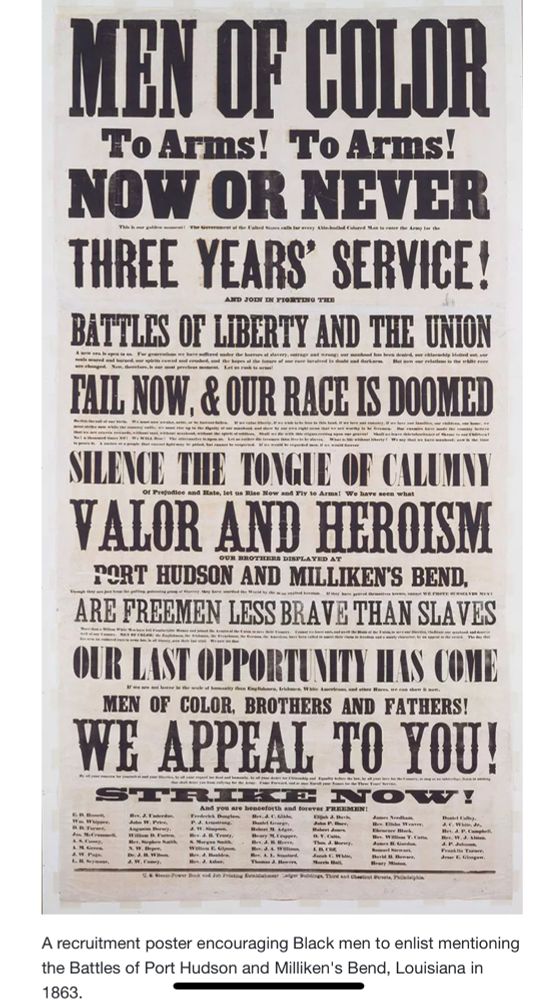 Civil War post asking Black people to sign up and fight for the Union. 

MEN OF COLOR
To Arms! To Arms!
NOW OR NEVER THREE YEARS' SERVICE!
BATTLES OF LIBERTY AND THE UNION TAIL NOW, & OUR RACE IS DOOMED SILENCE THE TONGUE OF CALUMNI VALOR AND HEROISM PORT HUDSON AND MILLIKEN'S BEND, ARE FREEMEN LESS BRAVE THAN SLAVES OUR LAST OPPORTUNTY HAS COME MEN OF COLOR, BROTHERS AND FATHERS!
WE APPEAL TO YOU!
