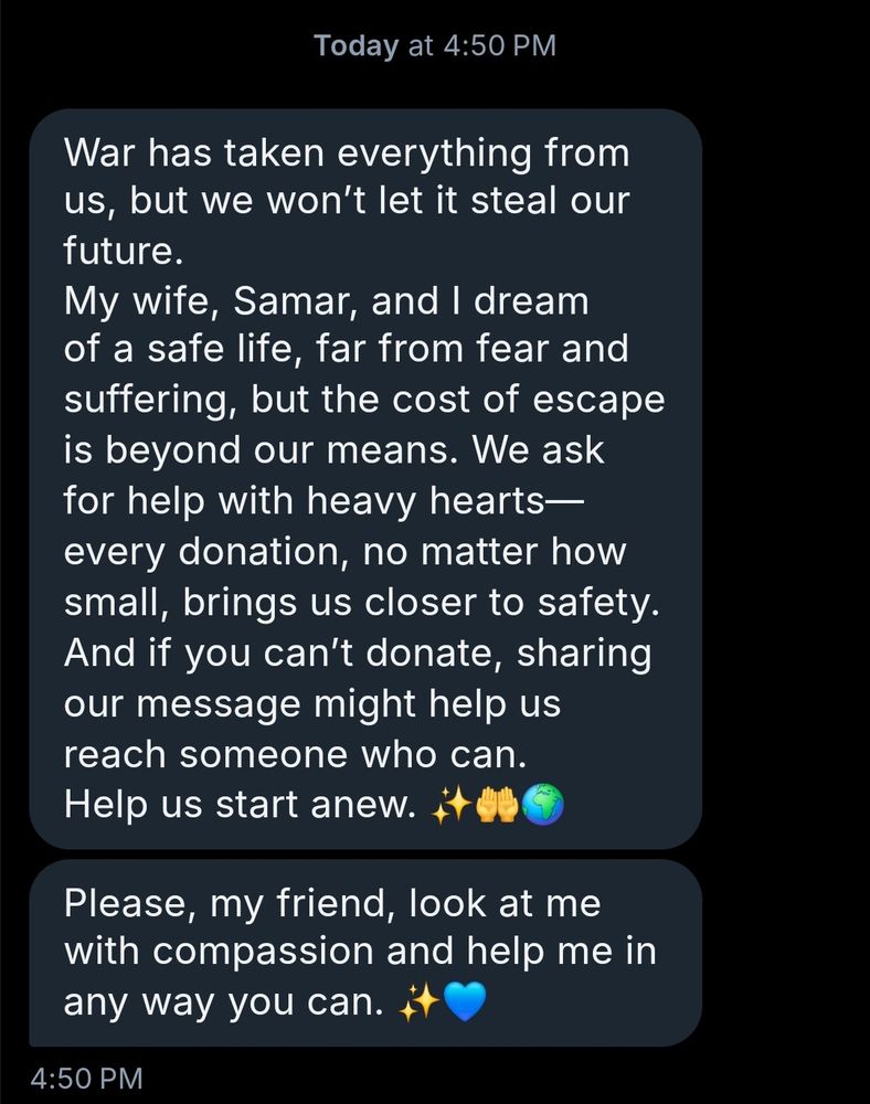 "War has taken everything from
us, but we won't let it steal our
future


My wife, Samar, and 1 dream
of a safe life, far from fear and
suffering, but the cost of escape
is beyond our means. We ask
for help with heavy hearts
every donation, no matter how
small, brings US closer to safety.
And if you can't donate, sharing
our message might help us
reach someone who can.
Help us start anew


Please, my friend, look at me
with compassion and help me in
any way you can."