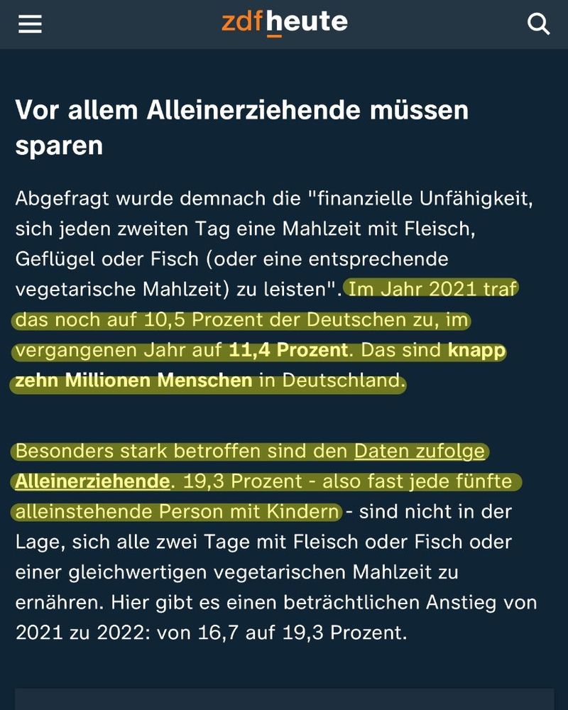 zdf heute am 31. Juli 2023

Vor allem Alleinerziehende müssen
sparen
Abgefragt wurde demnach die "finanzielle Unfähigkeit, sich jeden zweiten Tag eine Mahlzeit mit Fleisch, Geflügel oder Fisch (oder eine entsprechende vegetarische Mahlzeit) zu leisten". Im Jahr 2021 traf das noch auf 10,5 Prozent der Deutschen zu, im vergangenen Jahr auf 11,4 Prozent. Das sind knapp zehn Millionen Menschen in Deutschland.
Besonders stark betroffen sind den Daten zufolge Alleinerziehende. 19,3 Prozent - also fast jede fünfte alleinstehende Person mit Kindern - sind nicht in der Lage, sich alle zwei Tage mit Fleisch oder Fisch oder einer gleichwertigen vegetarischen Mahlzeit zu ernähren. Hier gibt es einen beträchtlichen Anstieg von 2021 zu 2022: von 16,7 auf 19,3 Prozent.