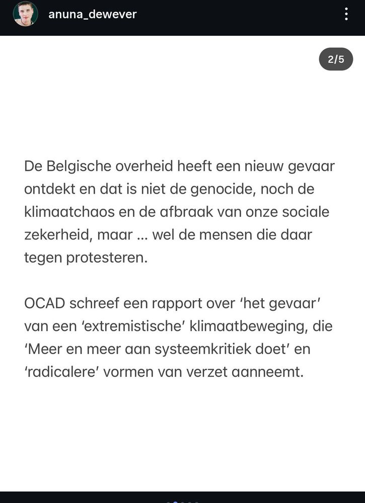 De Belgische overheid heeft een nieuwe gevaar ontdekt en dat is niet de genocide, Noch de klimaatchaos en de afbraak van onze sociale zekerheid, maar... Wel, de mensen die daartegen protesteren.

OCAD schreef een rapport over "het gevaar" van een "extremistische" klimaatbeweging, die "meer en meer aan systeemkritiek doet", en "radicalere" vormen van Verzet aanneemt.

Anuna De Wever
In naam van de klimaatjongeren en vredesactivisten 
