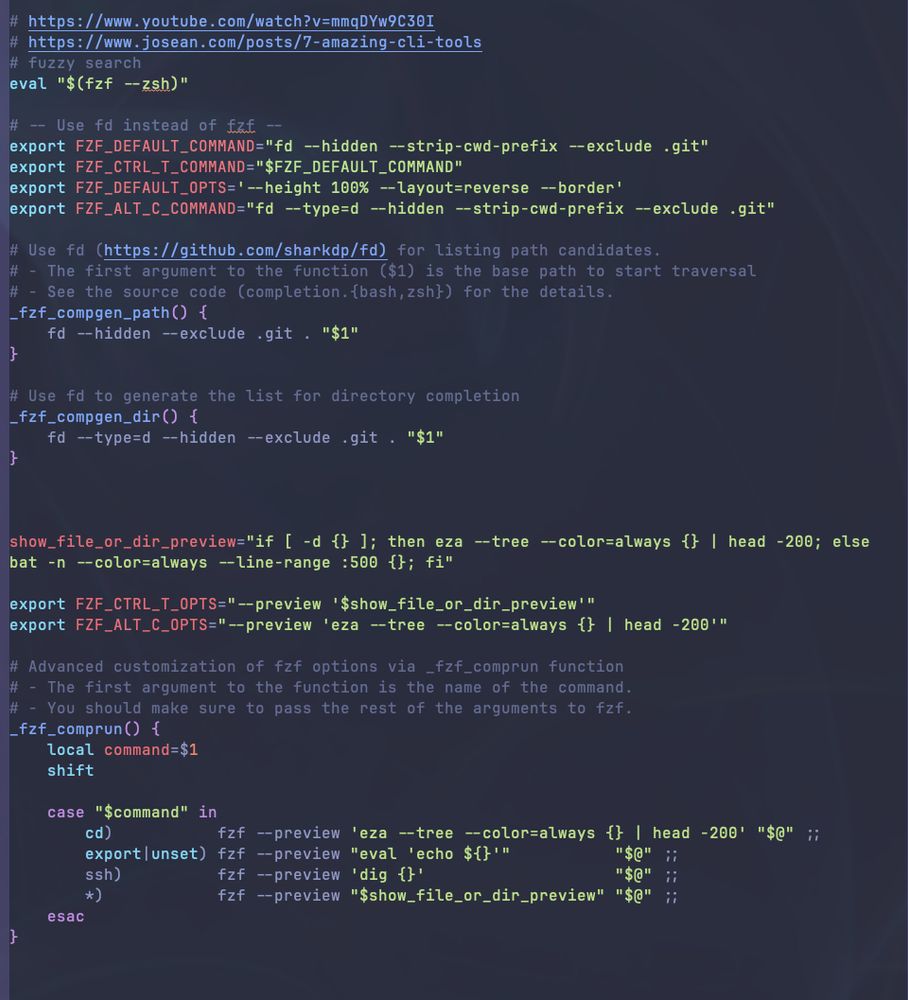Code:

```
# https://www.youtube.com/watch?v=mmqDYw9C30I
# https://www.josean.com/posts/7-amazing-cli-tools
# fuzzy search
eval "$(fzf --zsh)"

# -- Use fd instead of fzf --
export FZF_DEFAULT_COMMAND="fd --hidden --strip-cwd-prefix --exclude .git"
export FZF_CTRL_T_COMMAND="$FZF_DEFAULT_COMMAND"
export FZF_DEFAULT_OPTS='--height 100% --layout=reverse --border'
export FZF_ALT_C_COMMAND="fd --type=d --hidden --strip-cwd-prefix --exclude .git"

# Use fd (https://github.com/sharkdp/fd) for listing path candidates.
# - The first argument to the function ($1) is the base path to start traversal
# - See the source code (completion.{bash,zsh}) for the details.
_fzf_compgen_path() {
    fd --hidden --exclude .git . "$1"
}

# Use fd to generate the list for directory completion
_fzf_compgen_dir() {
    fd --type=d --hidden --exclude .git . "$1"
}



show_file_or_dir_preview="if [ -d {} ]; then eza --tree --color=always {} | head -200; else bat -n --color=always --line-range :500 {}; fi"

export FZF_CTRL_T_OPTS="--preview '$show_file_or_dir_preview'"
export FZF_ALT_C_OPTS="--preview 'eza --tree --color=always {} | head -200'"

# Advanced customization of fzf options via _fzf_comprun function
# - The first argument to the function is the name of the command.
# - You should make sure to pass the rest of the arguments to fzf.
_fzf_comprun() {
    local command=$1
    shift

    case "$command" in
        cd)           fzf --preview 'eza --tree --color=always {} | head -200' "$@" ;;
        export|unset) fzf --preview "eval 'echo ${}'"           "$@" ;;
        ssh)          fzf --preview 'dig {}'                    "$@" ;;
        *)            fzf --preview "$show_file_or_dir_preview" "$@" ;;
    esac
}




alias modheim="arch -x86_64 sh /Users/avanti/Library/Application\ Support/Steam/steamapps/common/Valheim/run_bepinex.sh -console"


```