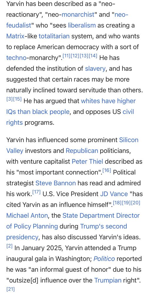 Wikipedia text reading:

Yarvin has been described as a "neo-reactionary", "neo-monarchist" and "neo-feudalist" who "sees liberalism as creating a
Matrix-like totalitarian system, and who wants to replace American democracy with a sort of techno-monarchy" (11|12 131114! He has defended the institution of slavery, and has suggested that certain races may be more naturally inclined toward servitude than others.

[31[151 He has argued that whites have higher IQs than black people, and opposes US civil rights programs.

Yarvin has influenced some prominent Silicon Valley investors and Republican politicians, with venture capitalist Peter Thiel described as his "most important connection". [161 Political strategist Steve Bannon has read and admired his work. 1171 U.S. Vice President JD Vance "has cited Yarvin as an influence himself". [18][19][20]
Michael Anton, the State Department Director of Policy Planning during Trump's second presidency, has also discussed Yarvin's ideas.

12. In January 2025, Yarvin attended a Trump inaugural gala in Washington; Politico reported he was "an informal guest of honor" due to his
"outsize[d] influence over the Trumpian right".
[21]