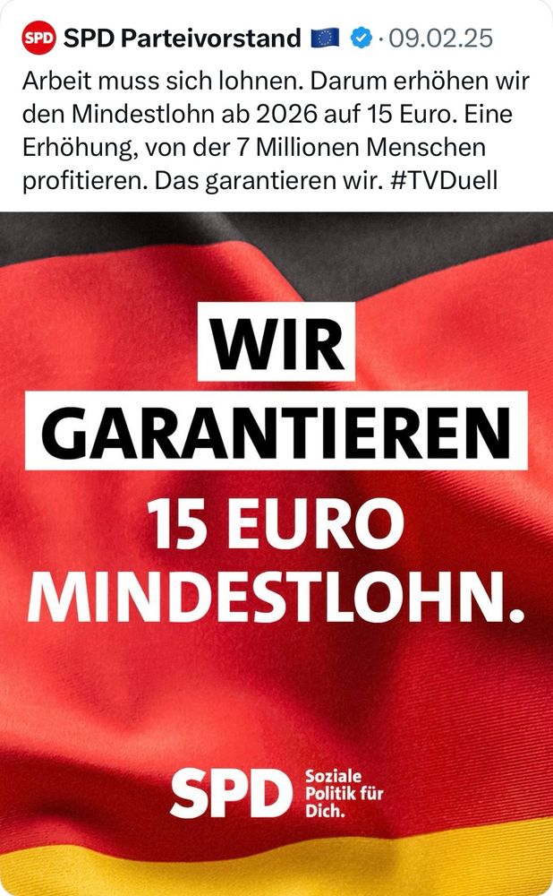 Tweet des SPD Parteivorstandes vom 09.02.2025 anlässlich des TV Duells im Wahlkampfendspurt:
“Arbeit muss sich lohnen. Darum erhöhen wir den Mindestlohn ab 2026 auf 15 Euro. Eine Erhöhung, von der 7 Millionen Menschen profitieren. Das garantieren wir.”