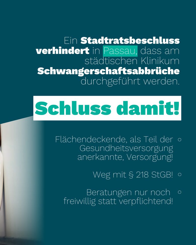 Hier steht:

Ein Stadtratsbeschluss verhindert in Passau, dass am städtischen Klinikum Schwangerschaftsabbrüche durchgeführt werden.

Schluss damit!

• Flächendeckende, als Teil der Gesundheitsversorgung anerkannte, Versorgung!
• Weg mit § 218 StGB!
• Beratungen nur noch freiwillig statt verpflichtend!
