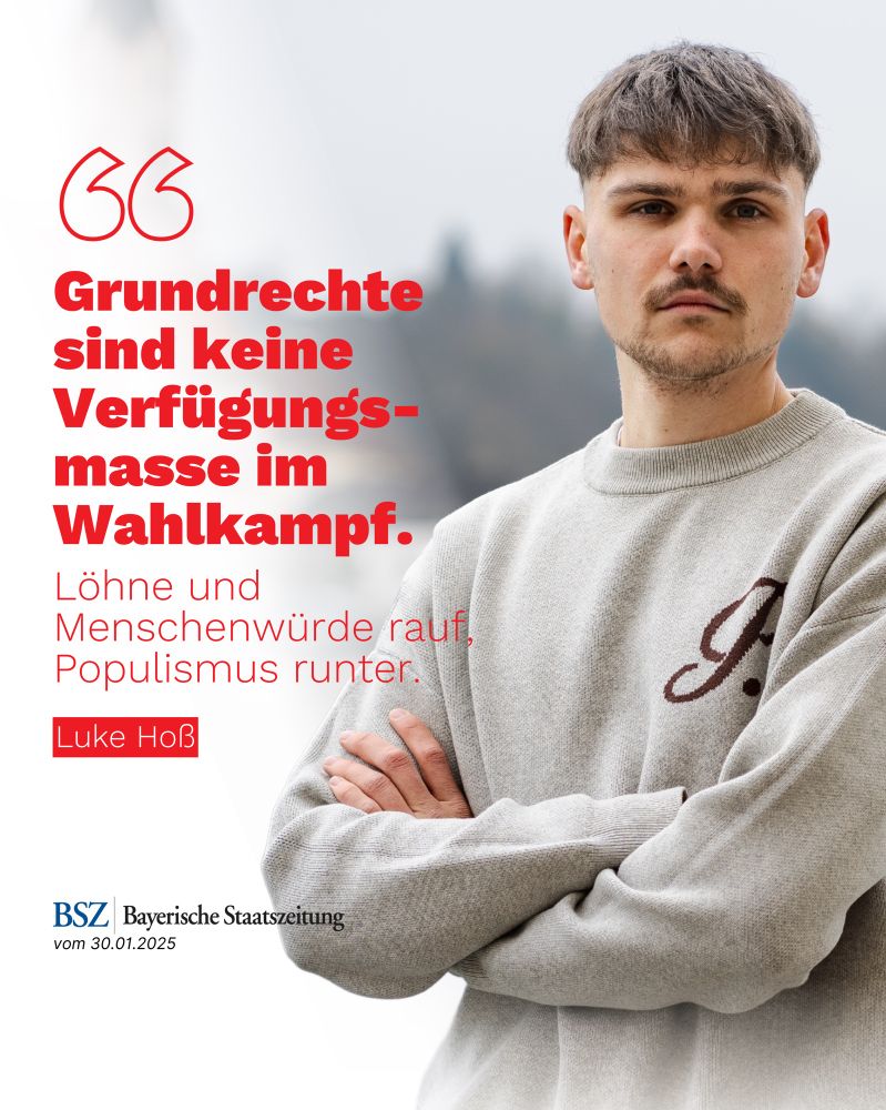 Links im Bild ist das Zitat zu lesen: Grundrechte sind keine Verfügungsmasse im Wahlkampf. Löhne und Menschenwürde rauf. Populismus runter. Luke Hoß
Bayrische Staatszeitung vom 30.01.2025

Rechts bin ich mit verschränkten Armen zu sehen.