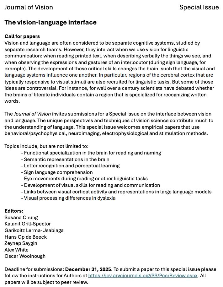 Journal of Vision Special Issue
The vision-language interface
Call for papers
Vision and language are often considered to be separate cognitive systems, studied by separate research teams. However, they interact when we use vision for linguistic communication: when reading printed text, when describing verbally the things we see, and when observing the expressions and gestures of an interlocutor (during sign language, for example). The development of these critical skills changes the brain, such that the visual and language systems influence one another. In particular, regions of the cerebral cortex that are typically responsive to visual stimuli are also recruited for linguistic tasks. But some of those ideas are controversial. For instance, for well over a century scientists have debated whether the brains of literate individuals contain a region that is specialized for recognizing written
words.
The Journal of Vision invites submissions for a Special Issue on the interface between vision and language. The unique perspectives and techniques of vision science contribute much to the understanding of language. This special issue welcomes empirical papers that use behavioral/psychophysical, neuroimaging, electrophysiological and stimulation methods.
Topics include, but are not limited to:
- Functional specialization in the brain for reading and naming
- Semantic representations in the brain
- Letter recognition and perceptual learning
- Sign language comprehension
- Eye movements during reading or other linguistic tasks
- Development of visual skills for reading and communication
- Links between visual cortical activity and representations in large language models
- Visual processing differences in dyslexia
Editors:
Susana Chung
Kalanit Grill-Spector
Garikoitz Lerma-Usabiaga
Hans Op de Beeck
Zeynep Saygin
Alex White
Oscar Woolnough
Deadline for submissions: December 31, 2025. All
papers will be subject to peer review.