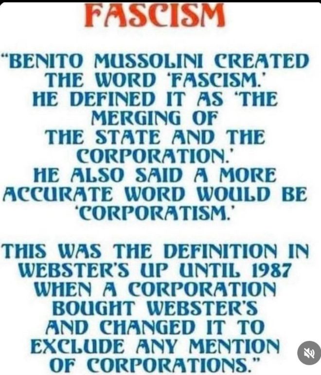 FASCISM

"BENITO MUSSOLINI CREATED THE WORD 'FASCISM.' HE DEFINED IT AS 'THE MERGING OF THE STATE AND THE CORPORATION.' HE ALSO SAID A MORE ACCURATE WORD WOULD BE 'CORPORATISM.'

THIS WAS THE DEFINITION IN WEBSTER'S UP UNTIL 1987 WHEN A CORPORATION BOUGHT WEBSTER'S AND CHANGED IT TO EXCLUDE ANY MENTION OF CORPORATIONS."