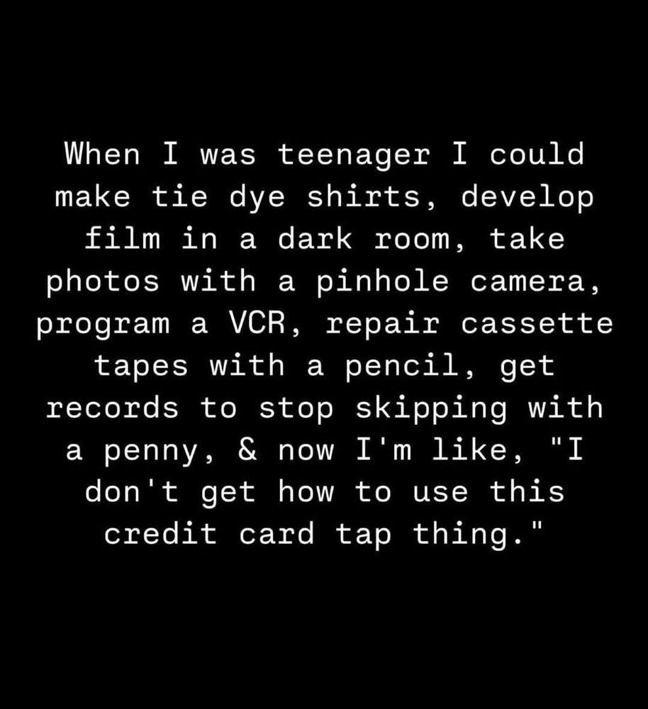 When I was teenager I could

make tie dye shirts, develop

film in a dark room, take

photos with a pinhole camera,

program a VCR, repair cassette

tapes with a pencil, get

records to stop skipping with

a penny, & now I'm like, "I

don't get how to use this

credit card tap thing."