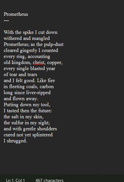 a poem titled prometheus which reads:
With the spike I cut down
withered and mangled
Prometheus; as the pulp-dust
cleared gingerly I counted
every ring, accounting
old kingdom, christ, copper,
every single blasted year
of tear and tears 
and I felt good. Like fire
in fleeting coals, carbon
long since liver-ripped
and flown away.
Putting down my tool,
I tasted then the future:
the salt in my skin,
the sulfur in my sight;
and with gentle shoulders
cured not yet splintered
I shrugged.