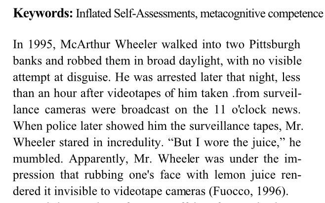 In 1995, McArthur Wheeler walked into two Pittsburgh banks and robbed them in broad daylight, with no visible attempt at disguise. He was arrested later that night, less than an hour after videotapes of him taken .from surveillance cameras were broadcast on the 11 o'clock news.
When police later showed him the surveillance tapes, Mr. Wheeler stared in incredulity. 