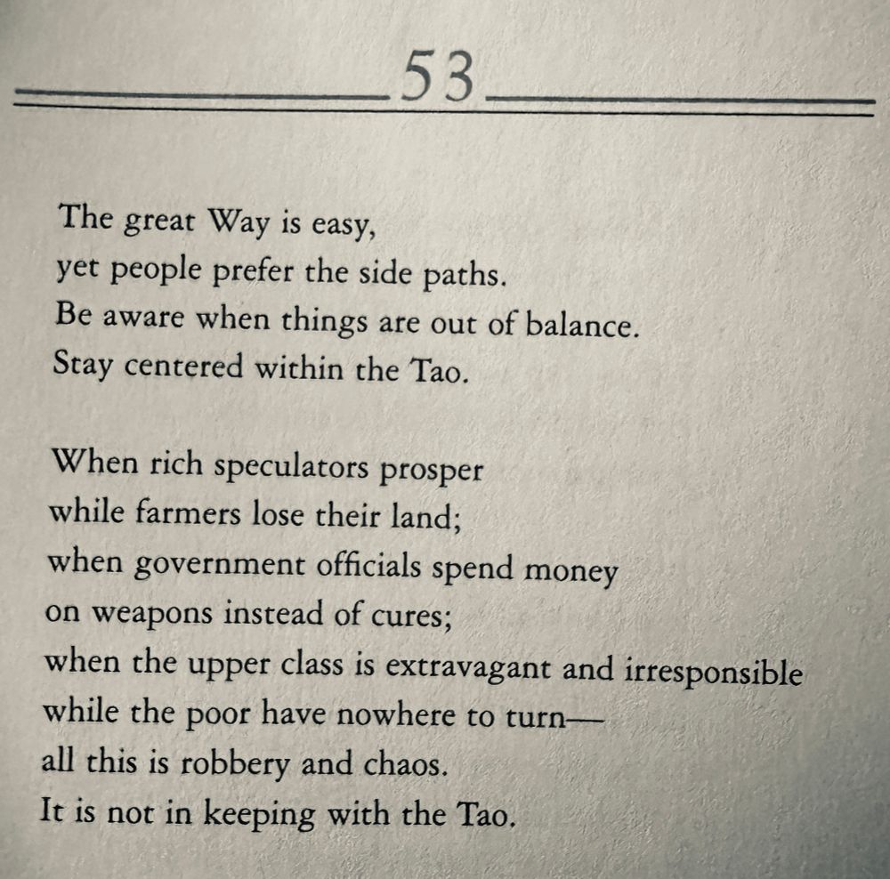 Tao te Ching 53
The great Way is easy, yet people prefer the side paths.
Be aware when things are out of balance.
Stay centered within the Tao.
When rich speculators prosper while farmers lose their land;
when government officials spend money on weapons instead of cures;
when the upper class is extravagant and irresponsible while the poor have nowhere to turn— all this is robbery and chaos.
It is not in keeping with the Tao,