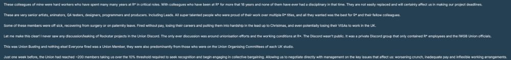 These colleagues of mine were hard workers who have spent many many years at R* in critical roles. With colleagues who have been at R* for more that 18 years and none of them have ever had a disciplinary in that time. They are not easily replaced and will certainly affect us in making our project deadlines.

These are very senior artists, animators, QA testers, designers, programmers and producers. Including Leads. All super talented people who were proud of their work over multiple R* titles, and all they wanted was the best for R* and their fellow colleagues.

Some of these members were off sick, recovering from surgery or on paternity leave. Fired without pay, losing their careers and putting them into hardship in the lead up to Christmas, and even potentially losing their VISAs to work in the UK. 

Let me make this clear! I never saw any discussion/leaking of Rockstar projects in the Union Discord. The only ever discussion was around unionisation efforts and the working conditions at R*. The Discord wasn't public. It was a private Discord group that only contained R* employees and the IWGB Union officials.

This was Union Busting and nothing else! Everyone fired was a Union Member, they were also predominantly from those who were on the Union Organising Committees of each UK studio.

Just one week before, the Union had reached ~200 members taking us over the 10% threshold required to seek recognition and begin engaging in collective bargaining. Allowing us to negotiate directly with management on the key issues that affect us: worsening crunch, inadequate pay and inflexible working arrangements.