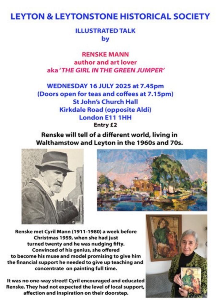 LEYTON & LEYTONSTONE HISTORICAL SOCIETY ILLUSTRATED TALK
by
RENSKE MANN
author and art lover aka'THE GIRL IN THE GREEN JUMPER'
WEDNESDAY 16 JULY 2025 at 7.45pm
(Doors open for teas and coffees at 7.15pm)
St John's Church Hall Kirkdale Road (opposite Aldi) London E11 THH Entry £2
Renske will tell of a different world, living in Walthamstow and Leyton in the 1960s and 70s.
Renske met Cyril Mann (1911-1980) a week before Christmas 1959, when she had just turned twenty and he was nudging fifty. Convinced of his genius, she offered to become his muse and model promising to give him the financial support he needed to give up teaching and concentrate on painting full time. It was no one-way street! Cyril encouraged and educated Renske. They had not expected the level of local support, affection and inspiration on their doorstep.
The Leyton and Leytonstone Historical Society is affiliated to the Friends of Wanstead Parklands.