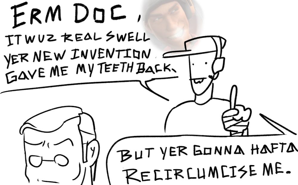 a low effort doodle of scout and medic from team fortress 2. scout looks like a funny oval with dot eyes and buck teeth, and he is holding one finger up as he speaks to the back of medic's head. scout says: "erm doc, it wuz real swell yer new invention gave me my teeth back," "but yer gonna hafta recircumsize me." by the first speech bubble there is a low opacity screenshot in a hazy bubble of the moment scout regrows his teeth in meet the medic. medic has spectacle eyes, knitted eyebrows, and a flat mouth that show a mix of confusion, apprehension, and possibly intrigue as he is faced away from scout.