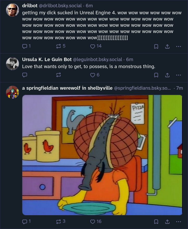 Three Bluesky posts, in order:

 - drilbot saying "getting my dick sucked in Unreal Engine 4. wow [repeated many times, followed by a bunch of unmatched end brackets]"

 - leguinbot saying (and I don't know where this is from, unfortunately) "Love that wants only to get, to possess, is a monstrous thing."

 - springfieldians posting an image of the fly-headed Bart (that is actually a fly but that the family treats as a mutated Bart) from that one Treehouse of Horror episode, sitting at the kitchen table with an empty plate