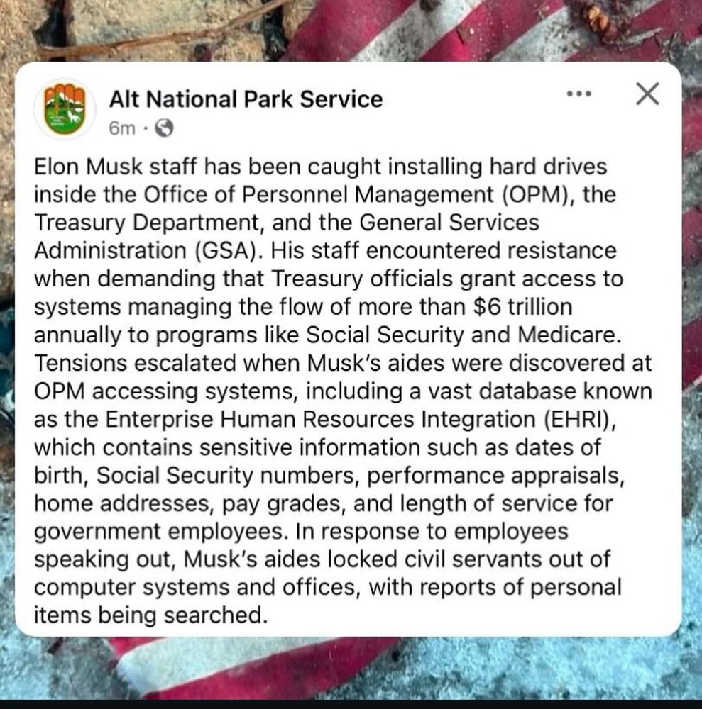Alt National Park Service post.

Elon Musk staff has been caught plugging in hard drives inside the Office of Personnel Management (OPM), the Treasury Department, and the General Services Administration (GSA). His staff encountered resistance when demanding that Treasury officials grant access to systems managing the flow of more than $6 trillion annually to programs like Social Security and Medicare. Tensions escalated when Musk’s aides were discovered at OPM accessing systems, including a vast database known as the Enterprise Human Resources Integration (EHRI), which contains sensitive information such as dates of birth, Social Security numbers, performance appraisals, home addresses, pay grades, and length of service for government employees. In response to employees speaking out, Musk’s aides locked civil servants out of computer systems and offices, with reports of personal items being searched.