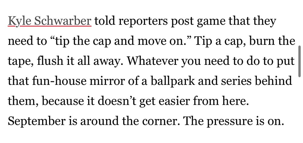Screenshot of a paragraph from a Philly sportswriter’s postgame commentary after the New York Mets swept a three-game series at home against the Philadelphia Phillies. “Kyle Schwarber told reporters post game that they need to ‘tip the cap and move on.’ Whatever you need to do to put that fun-house mirror of a ballpark and series behind them, because it doesn’t get easier from here. September is around the corner. The pressure is on.”
