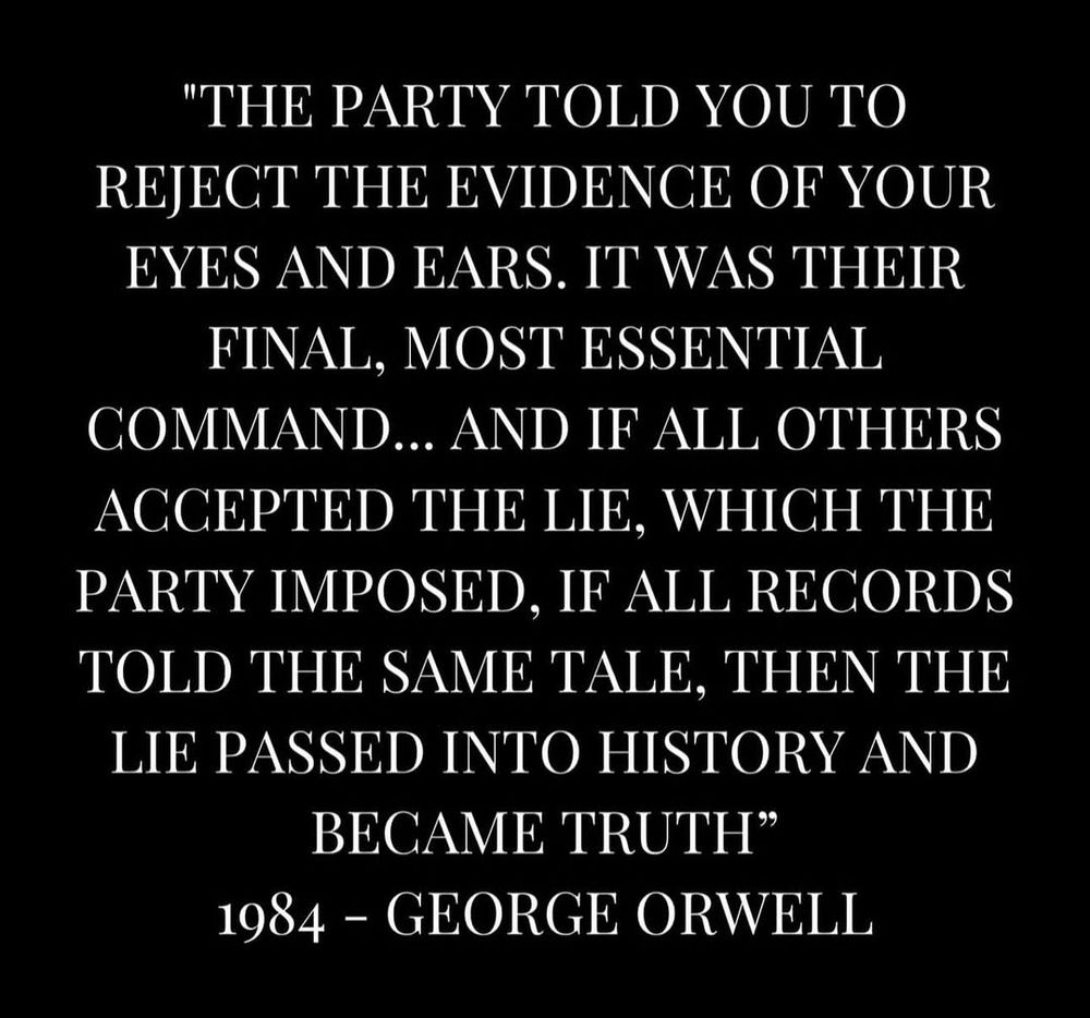 "The Party told you to reject the ecidence of your eyes and ears ... if all others accepted the lie, which the party imposed, if all records told the same tale, then the lie passed into history and became truth." 1984 - George Orwell