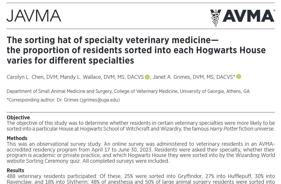screenshot of journal article. 
The sorting hat of specialty veterinary medicine—
the proportion of residents sorted into each Hogwarts House
varies for different specialties

Carolyn L. Chen, DVM; Mandy L. Wallace, DVM, MS, DACVS ; Janet A. Grimes, DVM, MS, DACVS*
Department of Small Animal Medicine and Surgery, College of Veterinary Medicine, University of Georgia, Athens, GA
*Corresponding author: Dr. Grimes (jgrimes@uga.edu)
selves to success in their chosen career path.3,4 Cor-
relations of various personality traits, such as intro-
version/extroversion and zodiac signs with specialty
preferences, have been identified.3–6 Examples of
the results of these studies include that students
with higher extroversion and conscientiousness were
more inclined to pursue surgery-oriented special-
ties and that cardiologists were more likely to be Leo
compared to Aries.4,6
Like human medicine, veterinary medicine is also
subcategorized into an abundance of specialties.
While many parallels have been colloquially drawn be-
tween specialists in human and veterinary medicine,
few studies have investigated whether veterinarians
pursuing specialties share similar personality traits to
their human practitioner counterparts. Unique to vet-
erinary medicine is the ability to choose the species
on which one will practice medicine (eg, small animal,
Objective
The objective of this study was to determine whether residents in certain veterinary specialties were more likely to be
sorted into a particular House at Hogwarts School of Witchcraft and Wizardry, the famous Harry Potter fiction universe.
Methods
This was an observational survey study. An online survey was administered to veterinary residents in an AVMA-
accredited residency program from April 17 to June 30, 2023. Residents were asked their specialty, whether their
program is academic or private practice, and which Hogwarts House they were sorted into by the Wizarding World
website Sorting Ceremony quiz. All completed surveys we…