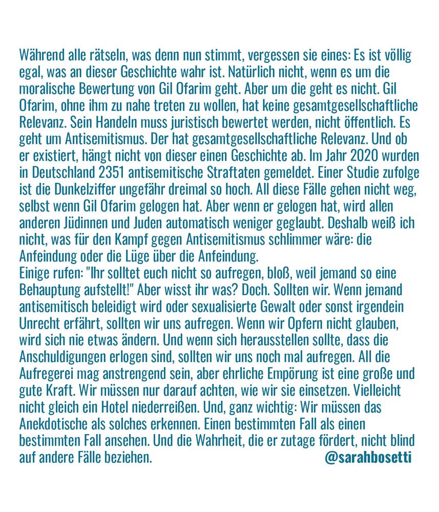 Während alle rätseln, was denn nun stimmt, vergessen sie eines: Es ist völlig egal, was an dieser Geschichte wahr ist. Natürlich nicht, wenn es um die moralische Bewertung von Gil Ofarim geht. Aber um die geht es nicht. Gil Ofarim, ohne ihm zu nahe treten zu wollen, hat keine gesamtgesellschaftliche Relevanz. Sein Handeln muss juristisch bewertet werden, nicht öffentlich. Es geht um Antisemitismus. Der hat gesamtgesellschaftliche Relevanz. Und ob er existiert, hängt nicht von dieser einen Geschichte ab. Im Jahr 2020 wurden in Deutschland 2351 antisemitische Straftaten gemeldet. Einer Studie zufolge ist die Dunkelziffer ungefähr dreimal so hoch. All diese Fälle gehen nicht weg, selbst wenn Gil Ofarim gelogen hat. Aber wenn er gelogen hat, wird allen anderen Jüdinnen und Juden automatisch weniger geglaubt. Deshalb weiß ich nicht, was für den Kampf gegen Antisemitismus schlimmer wäre: die Anfeindung oder die Lüge über die Anfeindung.
Einige rufen: "Ihr solltet euch nicht so aufregen, ...