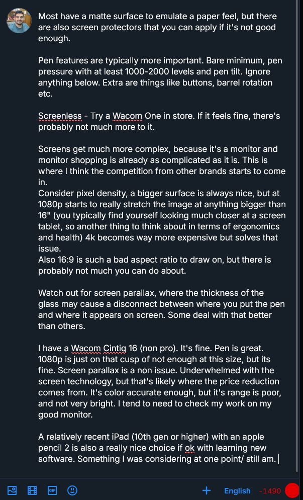 Most have a matte surface to emulate a paper feel, but there are also screen protectors that you can apply if it's not good enough.

Pen features are typically more important. Bare minimum, pen pressure with at least 1000-2000 levels and pen tilt. Ignore anything below. Extra are things like buttons, barrel rotation etc. 

Screenless - Try a Wacom One in store. If it feels fine, there's probably not much more to it.

Screens get much more complex, because it's a monitor and monitor shopping is already as complicated as it is. This is where I think the competition from other brands starts to come in. 
Consider pixel density, a bigger surface is always nice, but at 1080p starts to really stretch the image at anything bigger than 16" (you typically find yourself looking much closer at a screen tablet, so another thing to think about in terms of ergonomics and health) 4k becomes way more expensive but solves that issue. 
Also 16:9 is such a bad aspect ratio to draw on, but there is probably not much you can do about.

Watch out for screen parallax, where the thickness of the glass may cause a disconnect between where you put the pen and where it appears on screen. Some deal with that better than others.

I have a Wacom Cintiq 16 (non pro). It's fine. Pen is great.
1080p is just on that cusp of not enough at this size, but its fine. Screen parallax is a non issue. Underwhelmed with the screen technology, but that's likely where the price reduction comes from. It's color accurate enough, but it's range is poor, and not very bright. I tend to need to check my work on my good monitor. 

A relatively recent iPad (10th gen or higher) with an apple pencil 2 is also a really nice choice if ok with learning new software. Something I was considering at one point/ still am. 