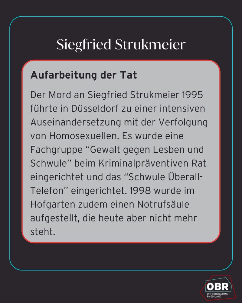 Aufarbeitung der Tat
Der Mord an Siegfried Strukmeier 1995 führte in Düsseldorf zu einer intensiven Auseinandersetzung mit der Verfolgung von Homosexuellen. Es wurde eine Fachgruppe “Gewalt gegen Lesben und Schwule” beim Kriminalpräventiven Rat eingerichtet und das “Schwule Überall-Telefon” eingerichtet. 1998 wurde im Hofgarten zudem einen Notrufsäule aufgestellt, die heute aber nicht mehr steht.