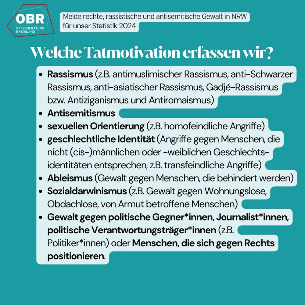Welche Tatmotivation erfassen wir?
Rassismus (z.B. antimuslimischer Rassismus, anti-Schwarzer Rassismus, anti-asiatischer Rassismus, Gadjé-Rassismus bzw. Antiziganismus und Antiromaismus), Antisemitismus, sexuellen Orientierung (z.B. homofeindliche Angriffe), geschlechtliche Identität (Angriffe gegen Menschen, die nicht (cis-)männlichen oder -weiblichen Geschlechts-identitäten entsprechen, z.B. transfeindliche Angriffe), Ableismus (Gewalt gegen Menschen, die behindert werden), Sozialdarwinismus (z.B. Gewalt gegen Wohnungslose, Obdachlose, von Armut betroffene Menschen)
Gewalt gegen politische Gegner*innen, Journalist*innen, politische Verantwortungsträger*innen (z.B. Politiker*innen) oder Menschen, die sich gegen Rechts positionieren.
Logo der OBR.