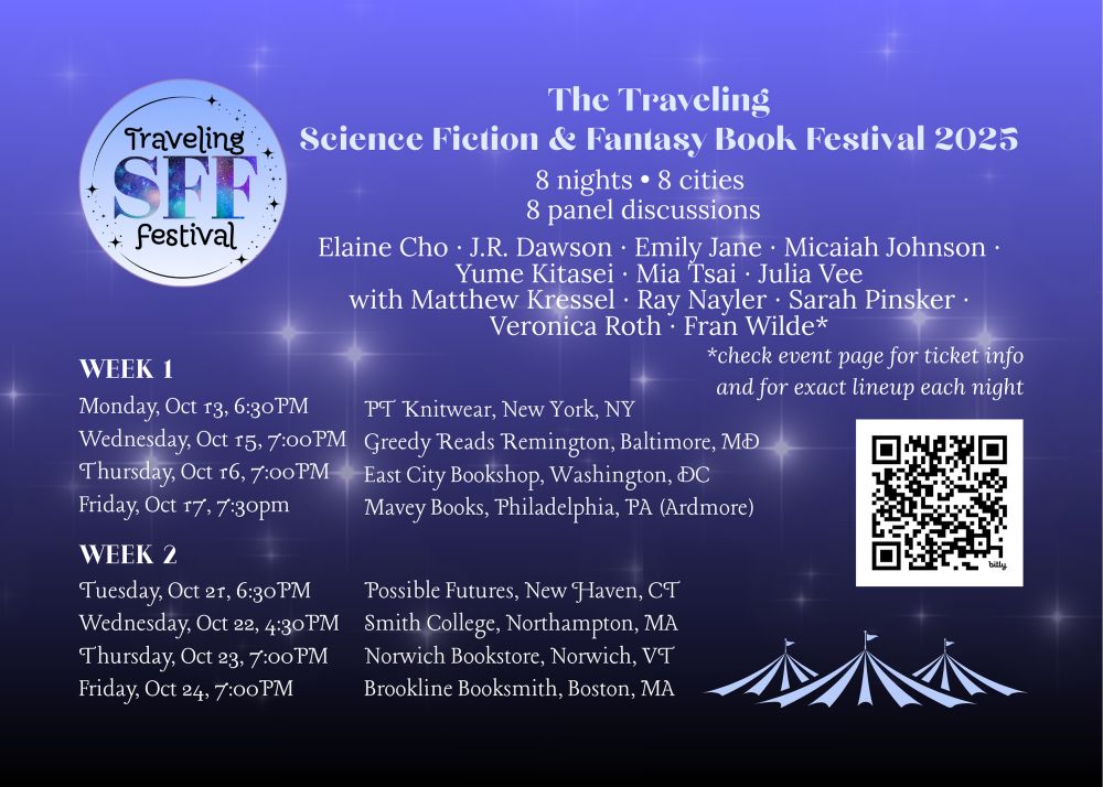 Logo that says: "The Traveling SFF Festival"
Text that says: 8 nights • 8 cities • 8 panel discussions
Elaine Cho ∙ J.R. Dawson ∙ Emily Jane ∙ Micaiah Johnson ∙ Yume Kitasei ∙ Mia Tsai ∙ Julia Vee with Matthew Kressel ∙ Ray Nayler ∙ Sarah Pinsker ∙ Veronica Roth ∙ Fran Wilde
Week 1:
Monday, Oct 13, 6:30PM, PT Knitwear, New York, NY
Wednesday, Oct 15, 7:00PM, Greedy Reads Remington, Baltimore, MD
Thursday, Oct 16, 7:00PM, East City Bookshop, Washington, DC
Friday, Oct 17, 7:30PM, Mavey Books, Philadelphia, PA (Ardmore)

Week 2
Tuesday, Oct 21, 6:30PM, Possible Futures, New Haven, CT
Wednesday, Oct 22, 4:30PM, Smith College, Northampton, MA
Thursday, Oct 23, 7:00PM, Norwich Bookstore, Norwich, VT
Friday, Oct 24, 7:00PM, Brookline Booksmith, Boston, MA
