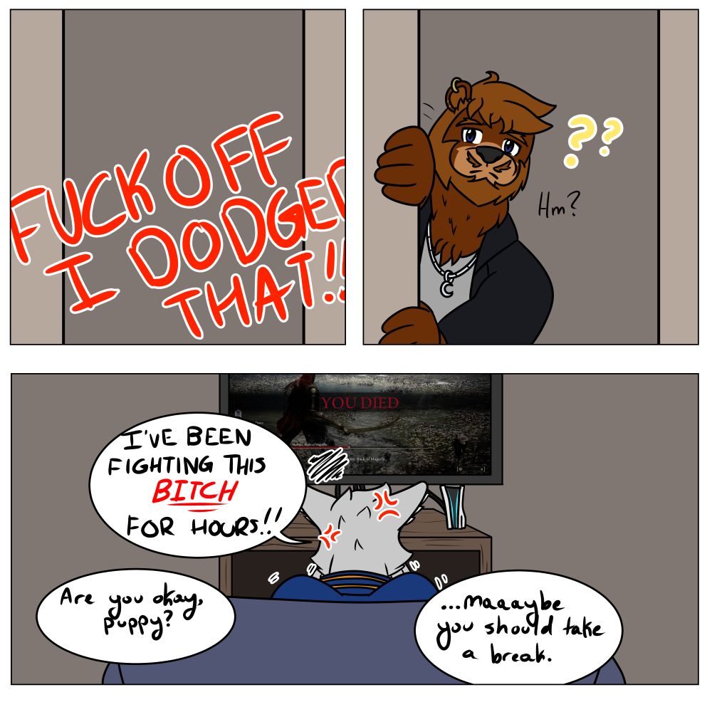 A comic with three panels. 
First panel: red text that screams FUCK OFF I DODGED THAT

Second panel: Kian coming around the corner, wondering whats happening

Third panel: Castor frustrated he died to Malenia once again. Text reads: 
Kian: "Are you okay puppy?"
Castor: "IVE BEEN FIGHTING THIS BITCH FOR HOURS!!"
Kian: "...maaaybe you should take a break."