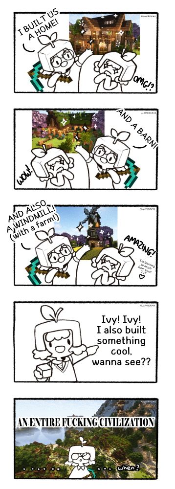a doodled comic:
panel 1: Ivy showing off her minecraft build: "I built us a home!", and I'm looking in amazement "OMG?!"
panel 2: the same, just flipped horizontally. Ivy: "And a barn!", me: "WOW!"
panel 3: flipped, again. Ivy: "And also a windmill (with a farm!)", me: "AMAZING! I'm learning so much from you! TuT"
panel 4: I'm pointing to my left: "Ivy! Ivy! I also built something cool, wanna see??"
panel 5: the background is a screenshot of a huge village build I made slowly throughout over a month. A bold text says: "an entire fucking civilization", and below there is a surprised ivy, just saying: .....when?