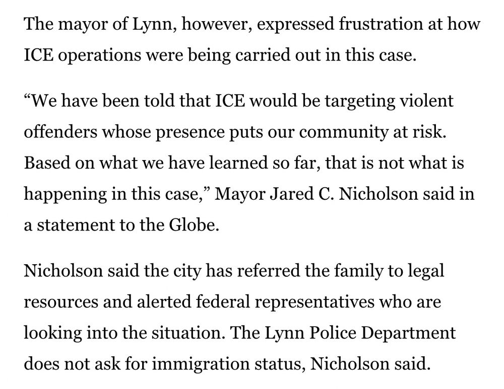 The mayor of Lynn, however, expressed frustration at how ICE operations were being carried out in this case.

“We have been told that ICE would be targeting violent offenders whose presence puts our community at risk. Based on what we have learned so far, that is not what is happening in this case,” Mayor Jared C. Nicholson said in a statement to the Globe.

Nicholson said the city has referred the family to legal resources and alerted federal representatives who are looking into the situation. The Lynn Police Department does not ask for immigration status, Nicholson said.