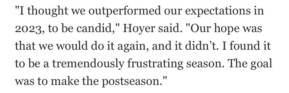 "I thought we outperformed our expectations in 2023, to be candid," Hoyer said. "Our hope was that we would do it again, and it didn't. I found it to be a tremendously frustrating season. The goal was to make the postseason."