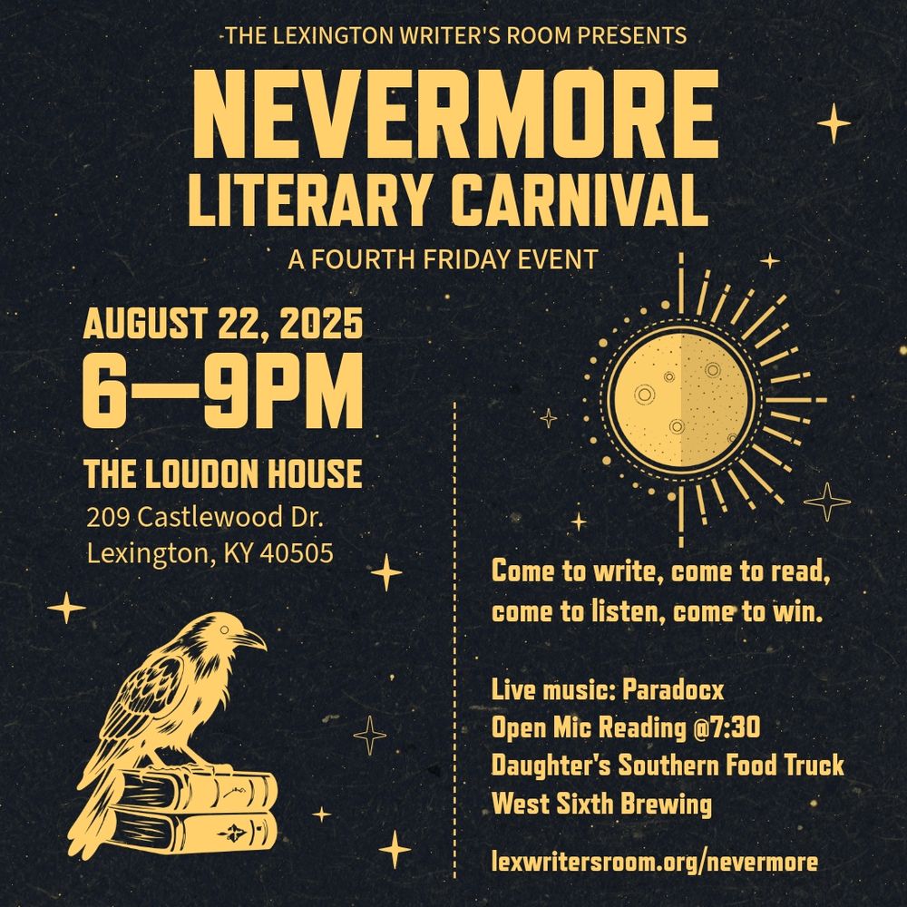 Nevermore Literary Carnival Come one, come all. Step right up…and venture into the Nevermore Literary Carnival, where language comes alive and the words take center stage. Hosted by the Lexington Writer’s Room, this one-of-a-kind event invites you to explore an interactive world of literary fun—from crafting poems with magnetic words and blackout pages to clacking out your thoughts on vintage typewriters. Meet local writers and listen to them read, or step up to the open mic and deliver your own reading. Spin the Plot Twister prize wheel for a chance to win bookish goodies, gift cards, and other mysterious surprises. Whether you're a seasoned writer or just lit-curious, the Nevermore Carnival is open to all who believe in the magic of the written word. Where: The Loudon House, 209 Castlewood Dr, Lexington, KY 40505 When: August 22nd, 2025 from 6-9pm, Open Mic at 7:30 p.m. What: Come to write, come to read, come to listen, come to win. Live music by Paradocx. Daughter’s Southern Food Truck and West Sixth Brewing will be on site. Costumes welcome, but not required. 