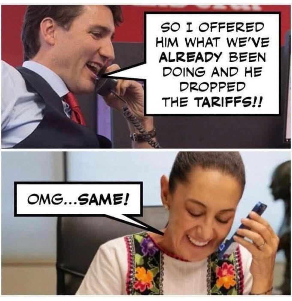 Canadian PM JustinTrudeau and President of Mexico Claudia Sheinbaum are shown split screen talking on the phone, presumably to each other. Trudeau says “SO I OFFERED HIM WHAT WE'VE ALREADY BEEN DOING AND HE DROPPED
THE TARIFFS!!” and Sheinbaum responds “OMG…SAME!”