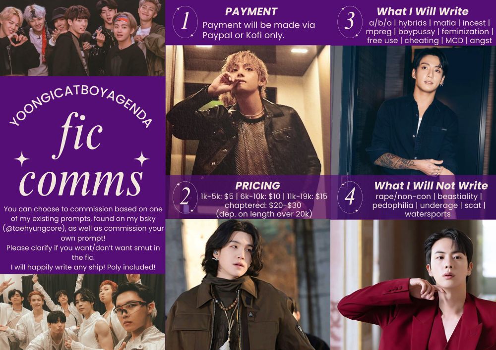 fic comms info sheet. there is a photo of bts ot7 from mic drop era, then below that is my ao3 name (yoongicatboyagenda) in a curved style above "fic comms" which is flanked by two stars. under that, it says:

"You can choose to commission based on one of my existing prompts, found on my bsky (@taehyungcore), as well as commission your own prompt!
Please clarify if you want/don’t want smut in the fic.
I will happily write any ship! Poly included!" in white font on a purple background.

The next column has purple background and white font again, along with a photo of REVE taehyung and Road to D-day yoongi. The first set of text says: 

" (1 in a circle) PAYMENT: Payment will be made via paypal or kofi only."

" (2 in a circle) PRICING: 1-5k: $5, 6-10k: $10, 11-19k: $15. Chaptered: $20-$30 depending on length over 20k)"

The third column also, again, has purple background and white font, and this time there's a photo of CK short-haired Jungkook and a photo of DICON Jin in the red suit. The text says: 

" (3 in a circle) WHAT I WILL WRITE: a/b/o, hybrids, mafia, incest, mpreg, boypussy, feminization, free use, cheating, mcd, angst, etc"

" (4 in a circle) WHAT I WILL NOT WRITE: rape/non-con, beastiality, pedophilia, underage, scat, watersports" 